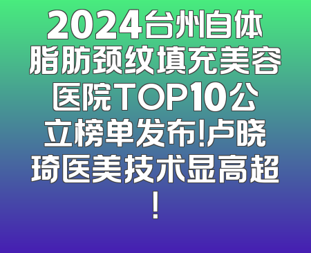 2024台州自体脂肪颈纹填充美容医院TOP10公立榜单发布！卢晓琦医美技术显高超！