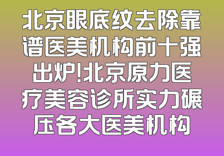 北京眼底纹去除靠谱医美机构前十强出炉！北京原力医疗美容诊所实力碾压各大医美机构