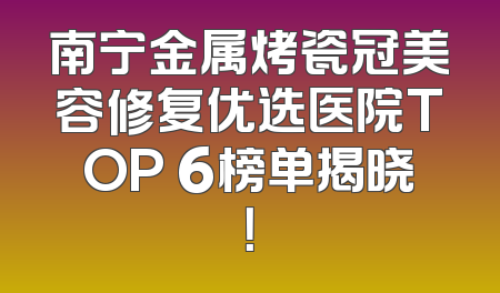 南宁金属烤瓷冠美容修复优选医院TOP 6榜单揭晓！