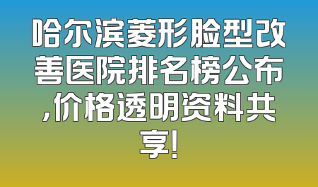 哈尔滨菱形脸型改善医院排名榜公布，价格透明资料共享！