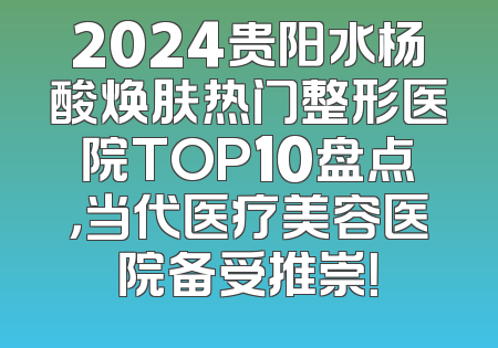 2024贵阳水杨酸焕肤热门整形医院TOP10盘点，当代医疗美容医院备受推崇！