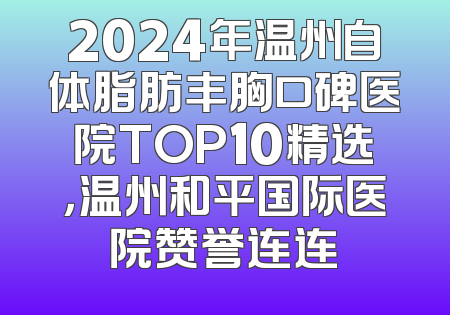 2024年温州自体脂肪丰胸口碑医院TOP10精选，温州和平国际医院赞誉连连