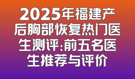2025年福建产后胸部恢复热门医生测评：前五名医生推荐与评价