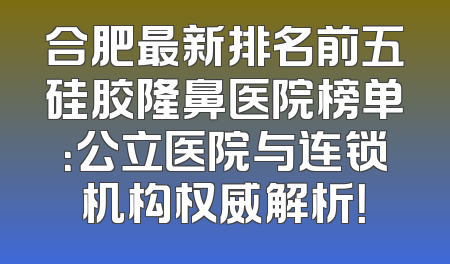 合肥最新排名前五硅胶隆鼻医院榜单：公立医院与连锁机构权威解析！