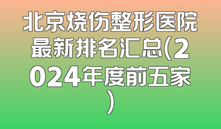 北京烧伤整形医院最新排名汇总（2024年度前五家）