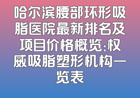 哈尔滨腰部环形吸脂医院最新排名及项目价格概览：权威吸脂塑形机构一览表