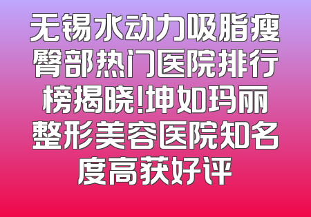 无锡水动力吸脂瘦臀部热门医院排行榜揭晓！坤如玛丽整形美容医院知名度高获好评