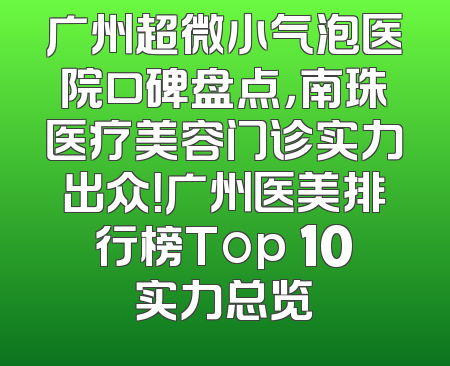 广州超微小气泡医院口碑盘点，南珠医疗美容门诊实力出众！广州医美排行榜Top 10实力总览