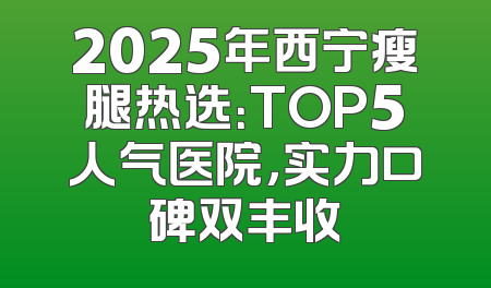 2025年西宁瘦腿热选：TOP5人气医院，实力口碑双丰收