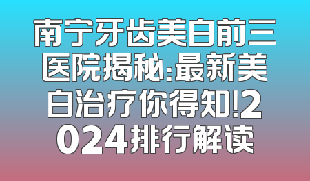 南宁牙齿美白前三医院揭秘：最新美白治疗你得知！2024排行解读
