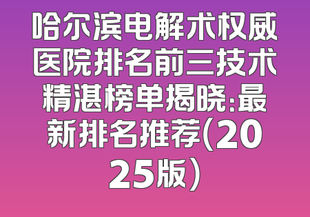 哈尔滨电解术权威医院排名前三技术精湛榜单揭晓：最新排名推荐（2025版）