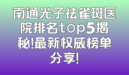南通光子祛雀斑医院排名top5揭秘！最新权威榜单分享！