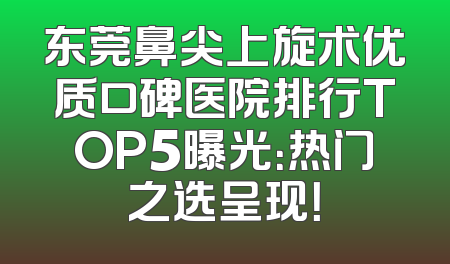 东莞鼻尖上旋术优质口碑医院排行TOP5曝光：热门之选呈现！