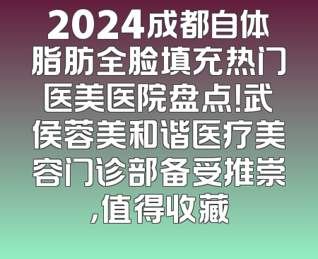 2024成都自体脂肪全脸填充热门医美医院盘点！武侯蓉美和谐医疗美容门诊部备受推崇，值得收藏