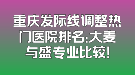 重庆发际线调整热门医院排名：大麦与盛专业比较！