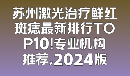 苏州激光治疗鲜红斑痣最新排行TOP10！专业机构推荐，2024版