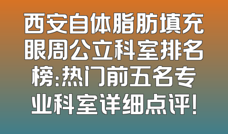 西安自体脂肪填充眼周公立科室排名榜：热门前五名专业科室详细点评！
