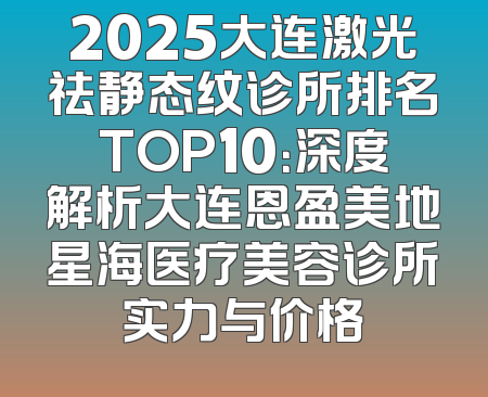 2025大连激光祛静态纹诊所排名TOP10：深度解析大连恩盈美地星海医疗美容诊所实力与价格