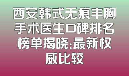 西安韩式无痕丰胸手术医生口碑排名榜单揭晓：最新权威比较