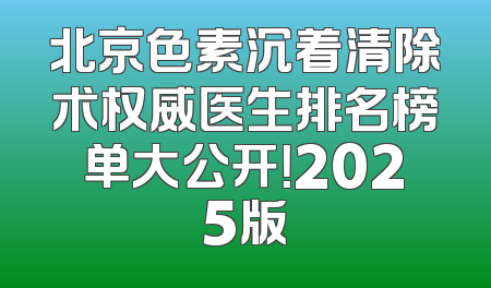 北京色素沉着清除术权威医生排名榜单大公开！2025版