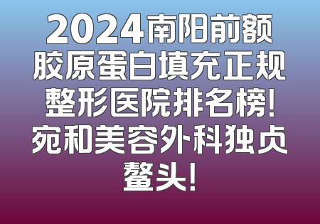 2024南阳前额胶原蛋白填充正规整形医院排名榜！宛和美容外科独占鳌头！