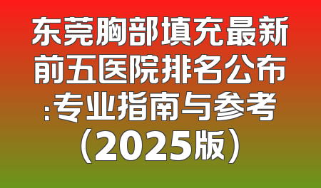 东莞胸部填充最新前五医院排名公布：专业指南与参考（2025版）