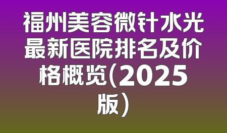 福州美容微针水光最新医院排名及价格概览（2025版）