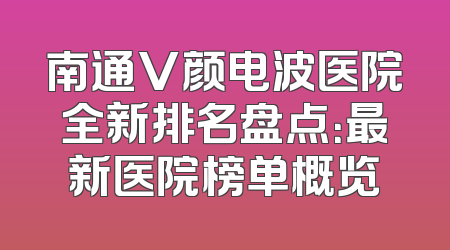 南通V颜电波医院全新排名盘点：最新医院榜单概览