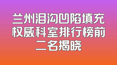 兰州泪沟凹陷填充权威科室排行榜前二名揭晓
