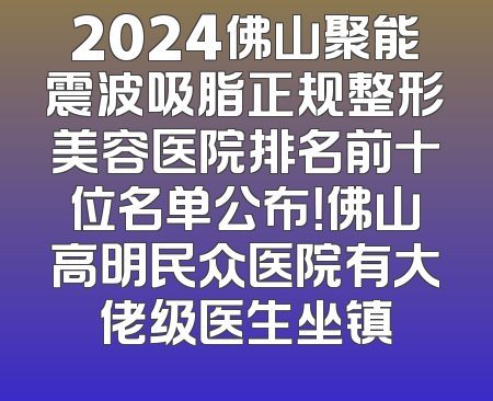 2024佛山聚能震波吸脂正规整形美容医院排名前十位名单公布！佛山高明民众医院有大佬级医生坐镇