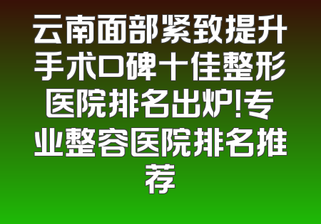 云南面部紧致提升手术口碑十佳整形医院排名出炉！专业整容医院排名推荐