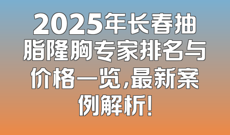 2025年长春抽脂隆胸专家排名与价格一览，最新案例解析！