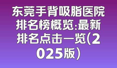 东莞手背吸脂医院排名榜概览：最新排名点击一览（2025版）
