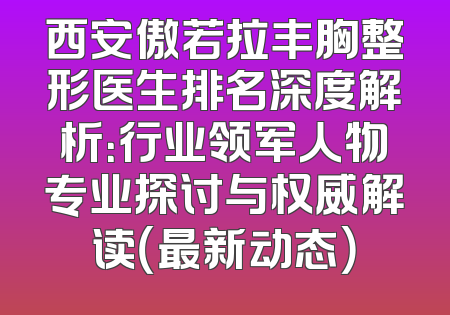 西安傲若拉丰胸整形医生排名深度解析：行业领军人物专业探讨与权威解读（最新动态）