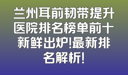 兰州耳前韧带提升医院排名榜单前十新鲜出炉！最新排名解析！