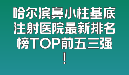 哈尔滨鼻小柱基底注射医院最新排名榜TOP前五三强！