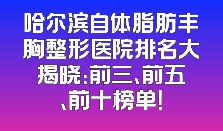 哈尔滨自体脂肪丰胸整形医院排名大揭晓：前三、前五、前十榜单！