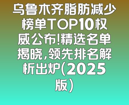 乌鲁木齐脂肪减少榜单TOP10权威公布！精选名单揭晓，领先排名解析出炉（2025版）