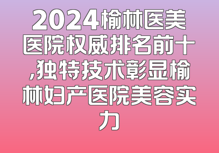 2024榆林医美医院权威排名前十，独特技术彰显榆林妇产医院美容实力