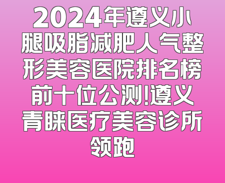 2024年遵义小腿吸脂减肥人气整形美容医院排名榜前十位公测！遵义青睐医疗美容诊所领跑