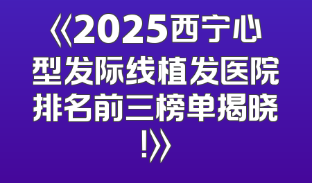 《2025西宁心型发际线植发医院排名前三榜单揭晓！》