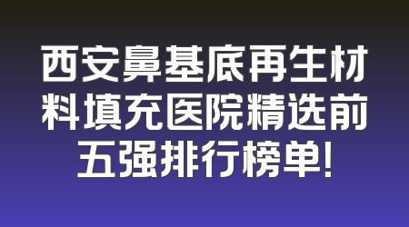 西安鼻基底再生材料填充医院精选前五强排行榜单！