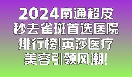 2024南通超皮秒去雀斑首选医院排行榜！英莎医疗美容引领风潮！