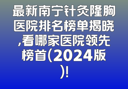 最新南宁针灸隆胸医院排名榜单揭晓，看哪家医院领先榜首（2024版）！