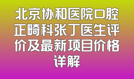 北京协和医院口腔正畸科张丁医生评价及最新项目价格详解