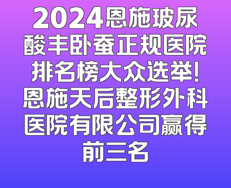 2024恩施玻尿酸丰卧蚕正规医院排名榜大众选举！恩施天后整形外科医院有限公司赢得前三名
