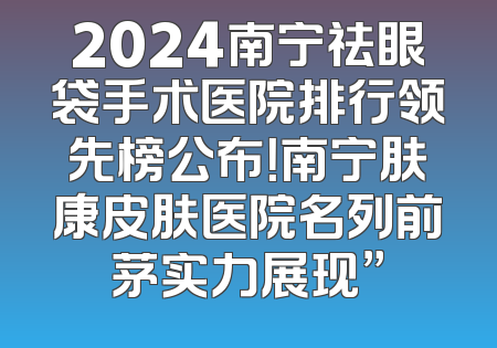 2024南宁祛眼袋手术医院排行领先榜公布！南宁肤康皮肤医院名列前茅实力展现”