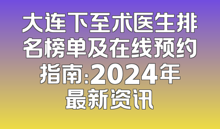 大连下至术医生排名榜单及在线预约指南：2024年最新资讯