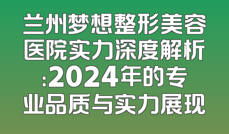 兰州梦想整形美容医院实力深度解析：2024年的专业品质与实力展现