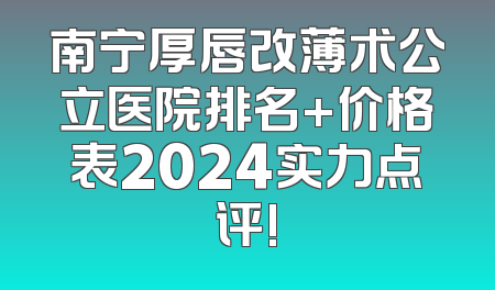 南宁厚唇改薄术公立医院排名+价格表2024实力点评!